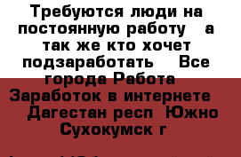 Требуются люди на постоянную работу,  а так же кто хочет подзаработать! - Все города Работа » Заработок в интернете   . Дагестан респ.,Южно-Сухокумск г.